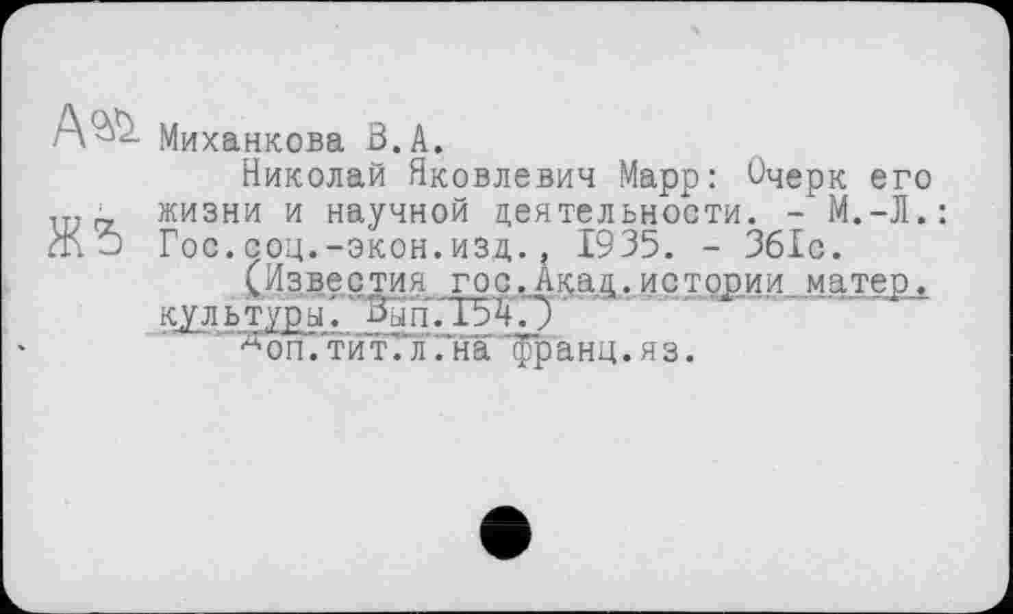 ﻿Миханкова В. А.
Николай Яковлевич Марр: Очерк его 1ТТГ_ жизни и научной деятельности. - М.-Л.: Ж?) Гос.соц.-экон.изд., 1935. - 361с.
(Известия гос.Акад.истории матер, культуры. Вып.Т54.У
“”д оп .‘тит. л .на "франц. я з.